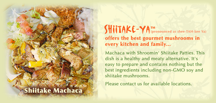Machaca with Shroomin' Shiitake Patties. This dish is a healthy and meaty alternative. It's easy to prepare and contains nothing but the best ingredients including non-GMO soy and shiitake mushrooms. Please contact us for available locations.